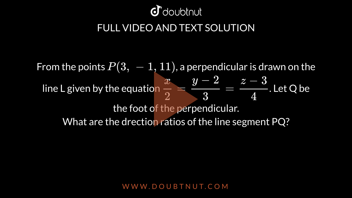 From the points `P(3, -1,11)`, a perpendicular is drawn on the line L given by the equation `x/2=(y-2)/3=(z-3)/4`. Let Q be the foot of the perpendicular. <br>  What are the drection ratios of the line segment PQ?